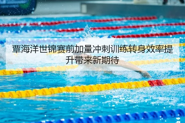 覃海洋世锦赛前加量冲刺训练转身效率提升带来新期待