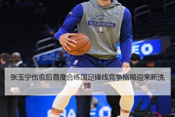 张玉宁伤愈后首度合练国足锋线竞争格局迎来新洗牌