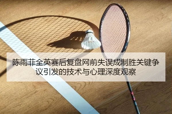 陈雨菲全英赛后复盘网前失误成制胜关键争议引发的技术与心理深度观察