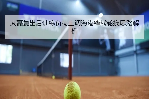 武磊复出后训练负荷上调海港锋线轮换思路解析
