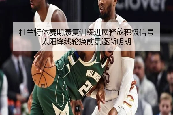 杜兰特休赛期康复训练进展释放积极信号 太阳锋线轮换前景逐渐明朗