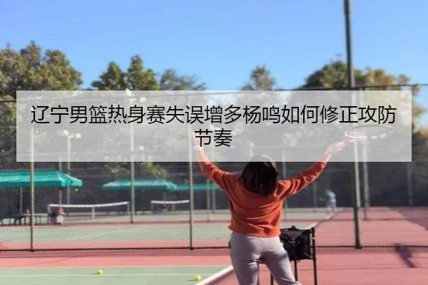 辽宁男篮热身赛失误增多杨鸣如何修正攻防节奏