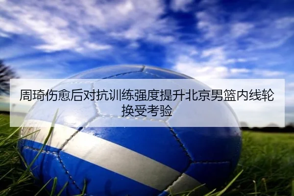 周琦伤愈后对抗训练强度提升北京男篮内线轮换受考验