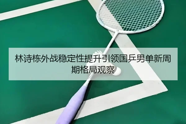 林诗栋外战稳定性提升引领国乒男单新周期格局观察